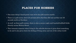 PLACES FOR HOBBIES
• One more thing I found pretty neat were the golf courses nearby
• There is a golf course about 20 seconds down Davidson Rd and another one 30
seconds north on Davidson
• As well as these golf courses, there is also a soccer, rugby and baseball/softball fields
directly across Walnut Street
• This interests someone when living in the suburbs because it gives them something
to do and it also gives them the feeling of being away and out of the urban world
 