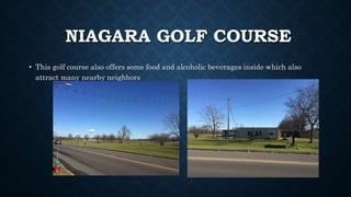 NIAGARA GOLF COURSE
• This golf course also offers some food and alcoholic beverages inside which also
attract many nearby neighbors
 