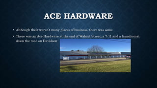 ACE HARDWARE
• Although their weren’t many places of business, there was some
• There was an Ace Hardware at the end of Walnut Street, a 7-11 and a laundromat
down the road on Davidson
 
