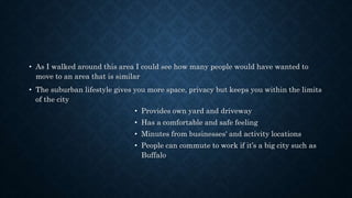 • As I walked around this area I could see how many people would have wanted to
move to an area that is similar
• The suburban lifestyle gives you more space, privacy but keeps you within the limits
of the city
• Provides own yard and driveway
• Has a comfortable and safe feeling
• Minutes from businesses' and activity locations
• People can commute to work if it’s a big city such as
Buffalo
 