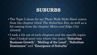 SUBURBS
• The Topic I chose for my Photo Walk Slide Show comes
from the chapter titled The Suburban Era, as well as a
bit coming from the chapter Metro and Edge City
Growth
• I took a bit out of each chapters and the specific topics
that I looked more into where the topics “Suburban
Business Growth”, “Malling of the Land”, “Suburban
Dominance” and “Emergence of Suburbs”
 