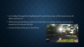 • As I walked through the Neighborhood I noticed the many of the houses were all
taken well care of
• All the houses had lawn mowed nice and short, no garbage laying around and it
seemed as if everyone fell safe
• A view of when I first go on the Street
 