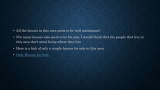 • All the houses in this area seem to be well maintained
• Not many houses also seem to be for sale, I would think that the people that live in
this area don’t mind being where they live
• Here is a link of only a couple houses for sale in this area
• Only Houses for Sale
 