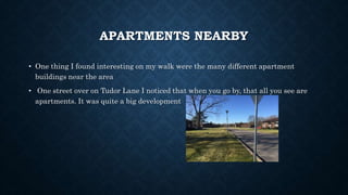 APARTMENTS NEARBY
• One thing I found interesting on my walk were the many different apartment
buildings near the area
• One street over on Tudor Lane I noticed that when you go by, that all you see are
apartments. It was quite a big development
 