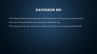 DAVIDSON RD
• One thing I found interesting are all the businesses that are just seconds away
• You have food and drinks just down the road from you
• You can go out to eat, or go have a drink at the bar, or you can go and do both
 