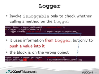 #JCConf
Logger
• Invoke isLoggable only to check whether
calling a method on the Logger
• it uses information from Logger, but only to
push a value into it
• the block is on the wrong object
12
 