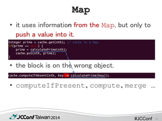 #JCConf
Map
• it uses information from the Map, but only to
push a value into it.
• the block is on the wrong object.
• computeIfPresent、compute、merge …
13
 