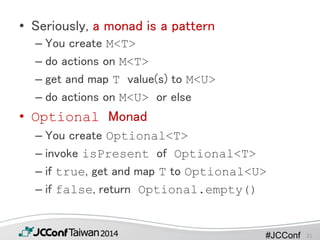 #JCConf
• Seriously, a monad is a pattern
– You create M<T>
– do actions on M<T>
– get and map T value(s) to M<U>
– do actions on M<U> or else
• Optional Monad
– You create Optional<T>
– invoke isPresent of Optional<T>
– if true, get and map T to Optional<U>
– if false, return Optional.empty()
21
 