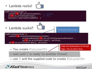 #JCConf
• Lambda rocks!
• Lambda sucks!!
– You create Future<T>
– wait until T is ready (in another thread)
– use T and the supplied code to create Future<U>
Hide the boilerplate of thread
logic. You‘ve done that.
Future<String>
28
 
