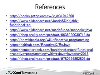 #JCConf
References
• http://books.gotop.com.tw/v_ACL042200
• http://www.slideshare.net/JustinSDK/jdk8-
functional-api
• http://www.slideshare.net/mariofusco/monadic-java
• http://shop.oreilly.com/product/0636920030713.do
• http://en.wikipedia.org/wiki/Reactive_programming
• https://github.com/ReactiveX/RxJava
• https://speakerdeck.com/benjchristensen/functional
-reactive-programming-with-rxjava-javaone-2013
• http://shop.oreilly.com/product/9780596802806.do
43
 
