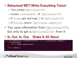 #JCConf
• Behavioral WET（Write Everything Twice）
– You create Optional<T>
– invoke isPresent of Optional<T>
– if true, get and map T to Optional<U>
– if false, return Optional.empty()
• You uses information from Optional<T>,
but only to get a Optional<U> from it
• In, Out, In, Out, Shake It All About
19
 