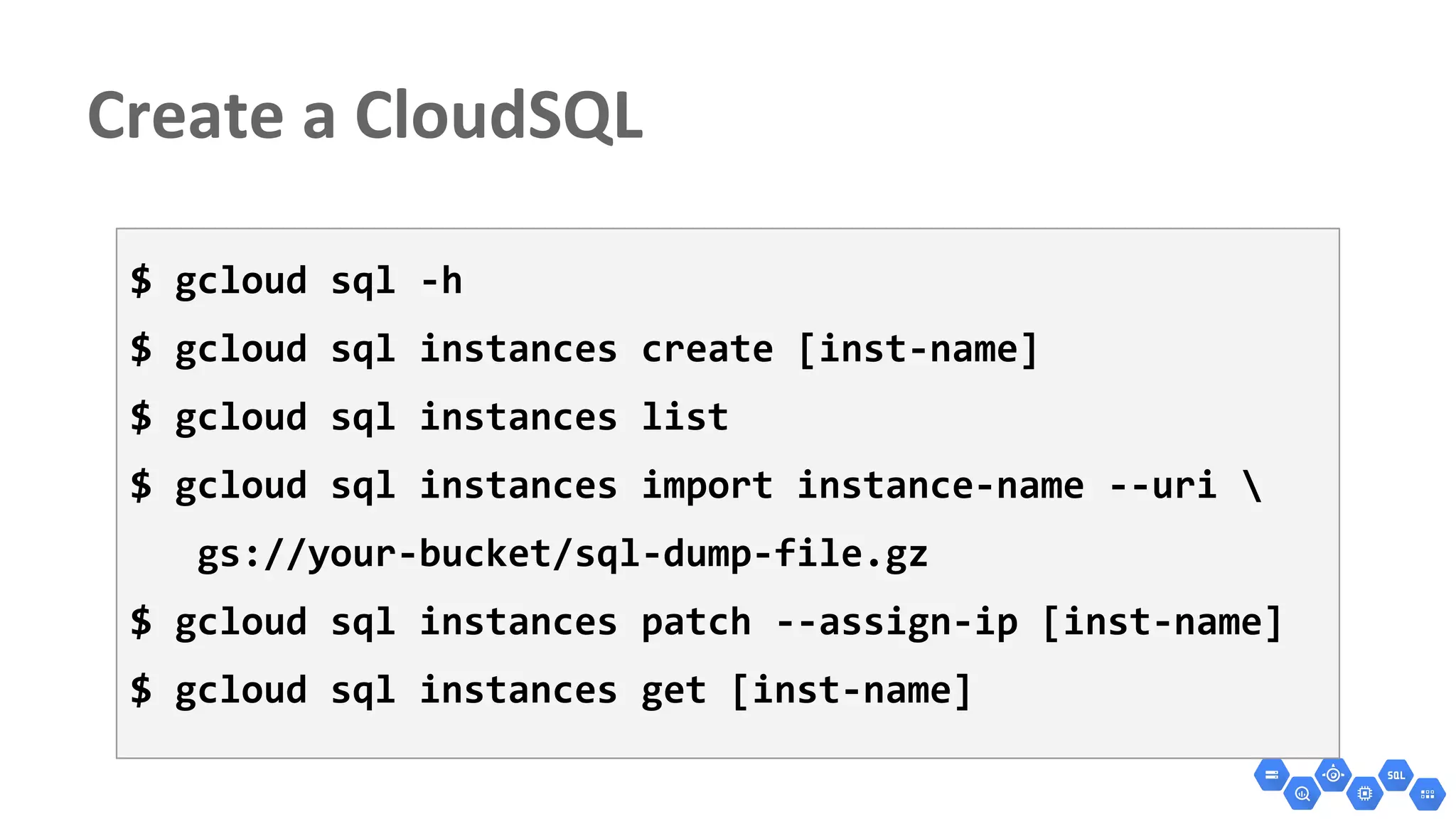 $ gcloud sql -h
$ gcloud sql instances create [inst-name]
$ gcloud sql instances list
$ gcloud sql instances import instance-name --uri 
gs://your-bucket/sql-dump-file.gz
$ gcloud sql instances patch --assign-ip [inst-name]
$ gcloud sql instances get [inst-name]
 