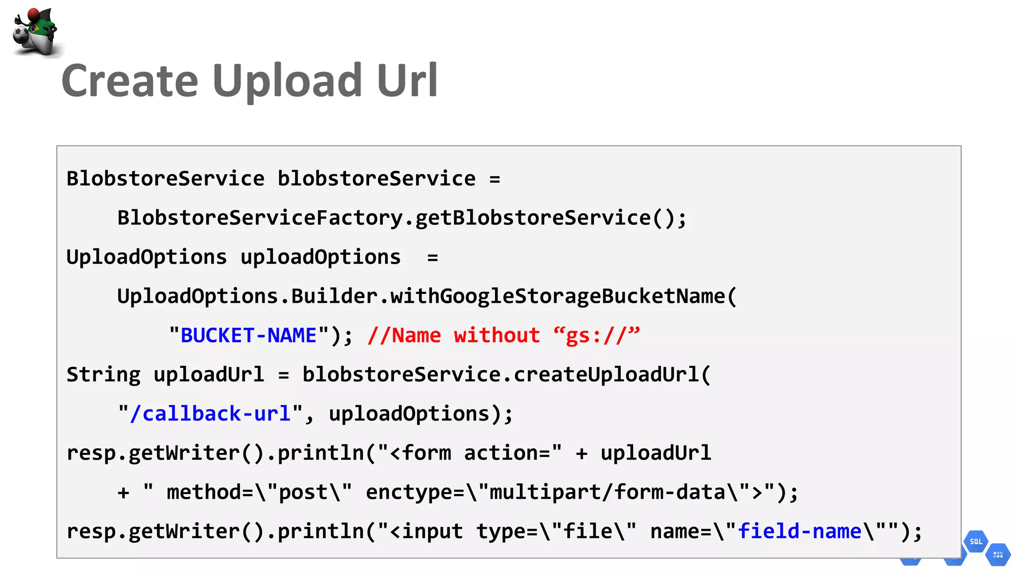 BlobstoreService blobstoreService =
BlobstoreServiceFactory.getBlobstoreService();
UploadOptions uploadOptions =
UploadOptions.Builder.withGoogleStorageBucketName(
"BUCKET-NAME"); //Name without “gs://”
String uploadUrl = blobstoreService.createUploadUrl(
"/callback-url", uploadOptions);
resp.getWriter().println("<form action=" + uploadUrl
+ " method="post" enctype="multipart/form-data">");
resp.getWriter().println("<input type="file" name="field-name"");
 