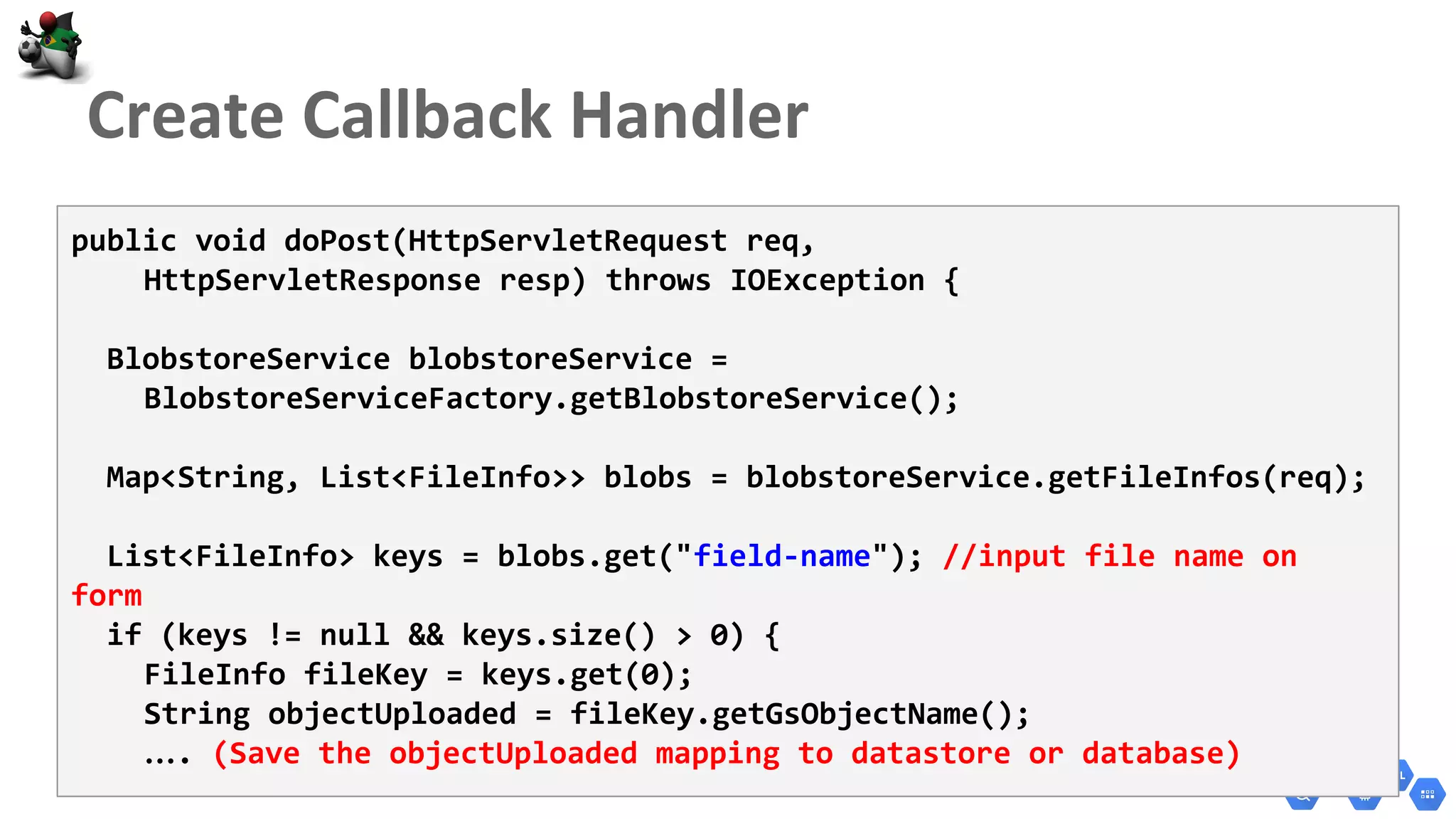public void doPost(HttpServletRequest req,
HttpServletResponse resp) throws IOException {
BlobstoreService blobstoreService =
BlobstoreServiceFactory.getBlobstoreService();
Map<String, List<FileInfo>> blobs = blobstoreService.getFileInfos(req);
List<FileInfo> keys = blobs.get("field-name"); //input file name on
form
if (keys != null && keys.size() > 0) {
FileInfo fileKey = keys.get(0);
String objectUploaded = fileKey.getGsObjectName();
…. (Save the objectUploaded mapping to datastore or database)
 