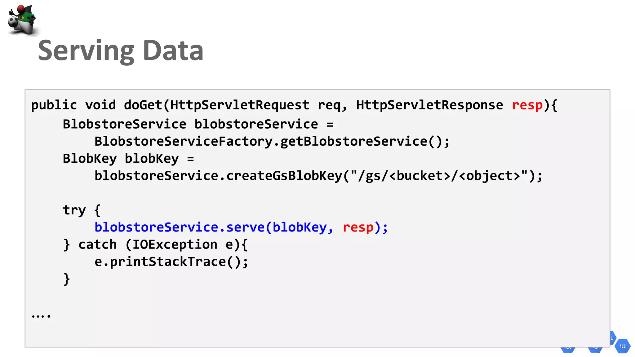 public void doGet(HttpServletRequest req, HttpServletResponse resp){
BlobstoreService blobstoreService =
BlobstoreServiceFactory.getBlobstoreService();
BlobKey blobKey =
blobstoreService.createGsBlobKey("/gs/<bucket>/<object>");
try {
blobstoreService.serve(blobKey, resp);
} catch (IOException e){
e.printStackTrace();
}
….
 
