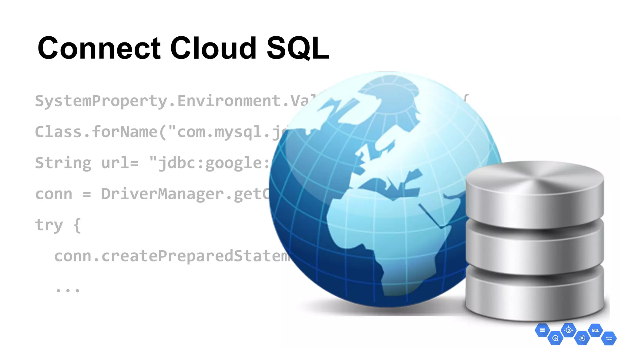 Connect Cloud SQL
SystemProperty.Environment.Value.Production) {
Class.forName("com.mysql.jdbc.GoogleDriver");
String url= "jdbc:google:mysql://instance-name/";
conn = DriverManager.getConnection(url);
try {
conn.createPreparedStatement…
...
 