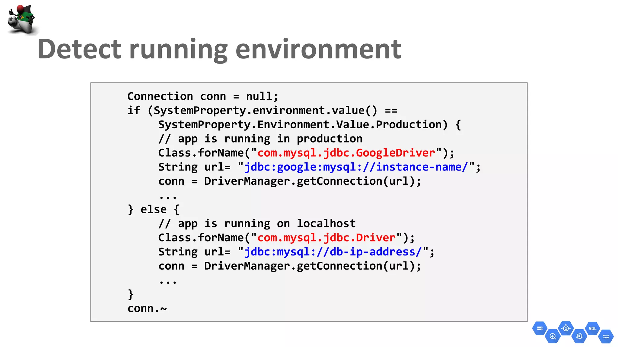 Connection conn = null;
if (SystemProperty.environment.value() ==
SystemProperty.Environment.Value.Production) {
// app is running in production
Class.forName("com.mysql.jdbc.GoogleDriver");
String url= "jdbc:google:mysql://instance-name/";
conn = DriverManager.getConnection(url);
...
} else {
// app is running on localhost
Class.forName("com.mysql.jdbc.Driver");
String url= "jdbc:mysql://db-ip-address/";
conn = DriverManager.getConnection(url);
...
}
conn.~
 