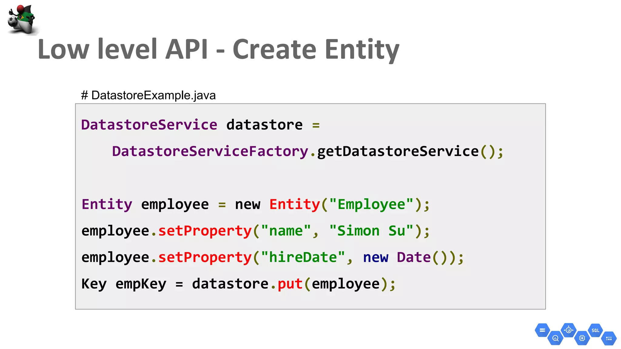 DatastoreService datastore =
DatastoreServiceFactory.getDatastoreService();
Entity employee = new Entity("Employee");
employee.setProperty("name", "Simon Su");
employee.setProperty("hireDate", new Date());
Key empKey = datastore.put(employee);
# DatastoreExample.java
 