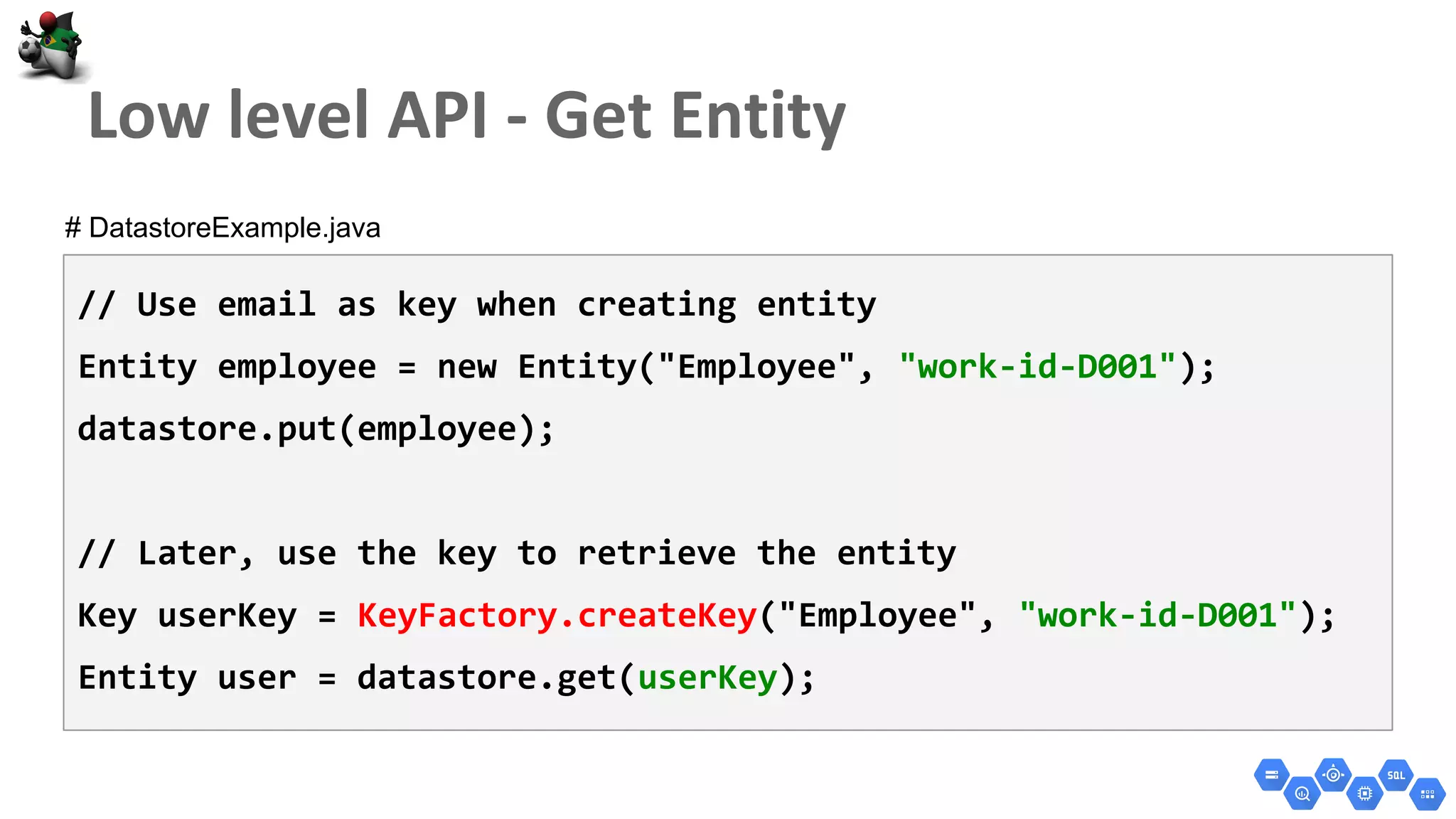 // Use email as key when creating entity
Entity employee = new Entity("Employee", "work-id-D001");
datastore.put(employee);
// Later, use the key to retrieve the entity
Key userKey = KeyFactory.createKey("Employee", "work-id-D001");
Entity user = datastore.get(userKey);
# DatastoreExample.java
 
