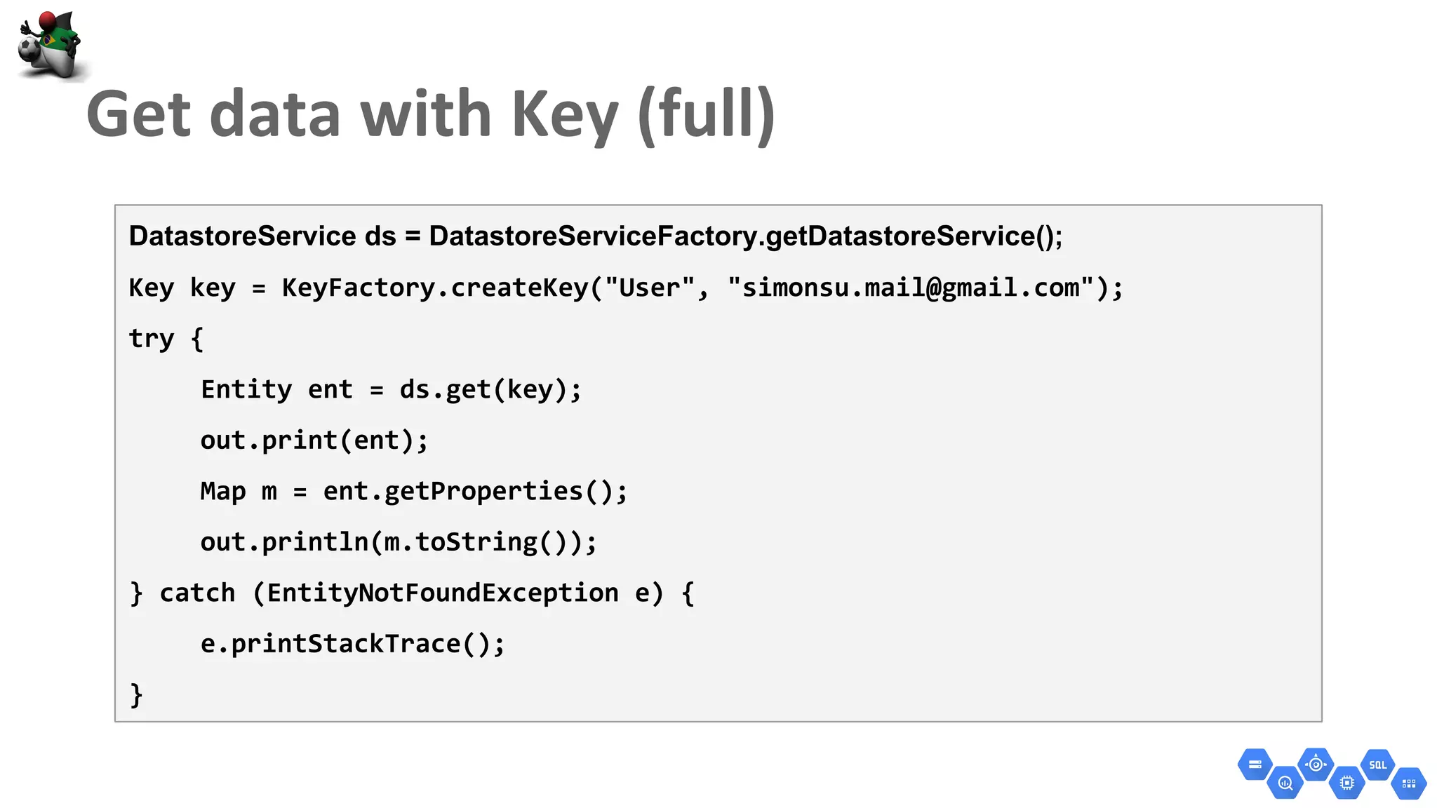 DatastoreService ds = DatastoreServiceFactory.getDatastoreService();
Key key = KeyFactory.createKey("User", "simonsu.mail@gmail.com");
try {
Entity ent = ds.get(key);
out.print(ent);
Map m = ent.getProperties();
out.println(m.toString());
} catch (EntityNotFoundException e) {
e.printStackTrace();
}
 
