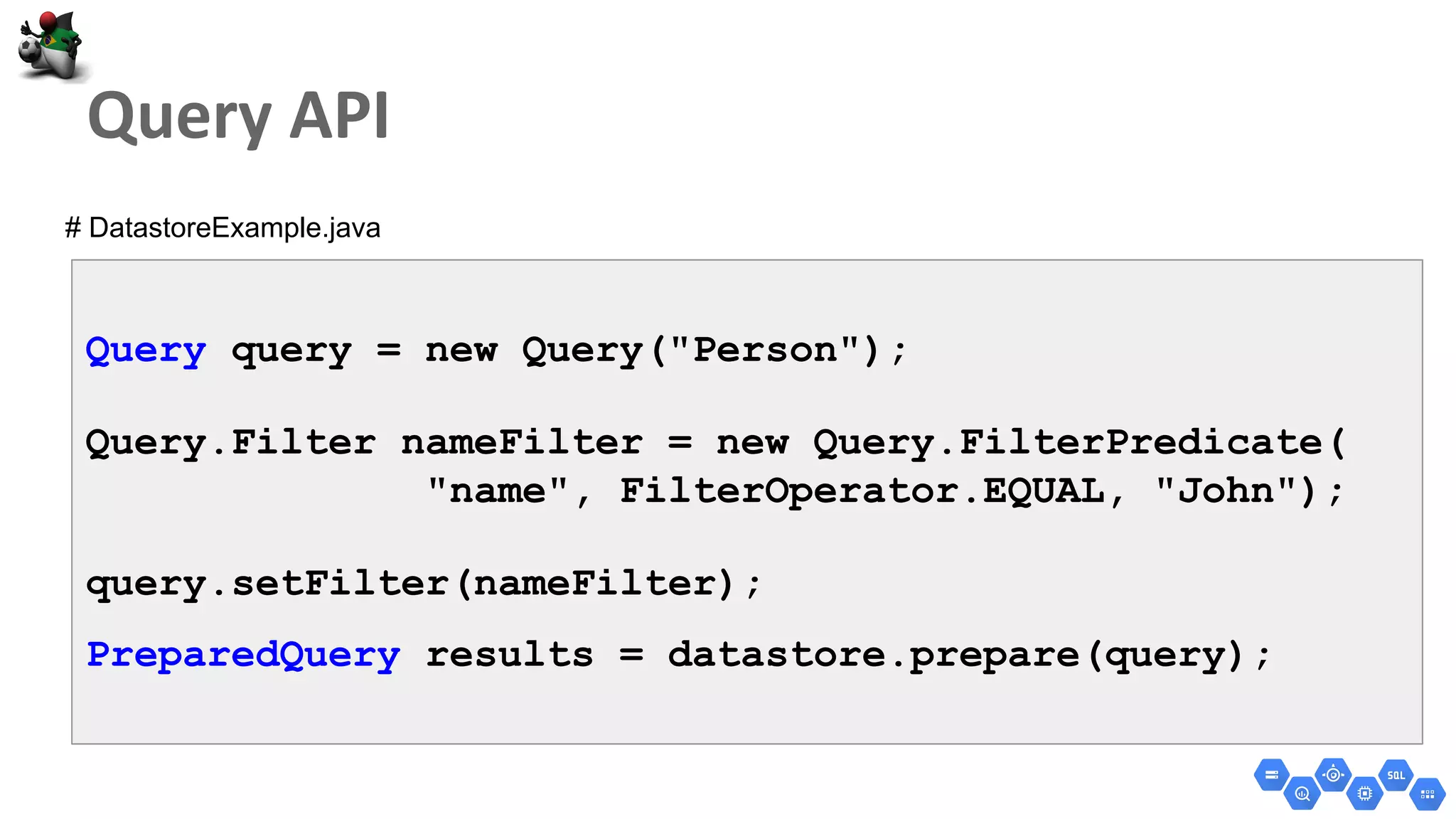 Query query = new Query("Person");
Query.Filter nameFilter = new Query.FilterPredicate(
"name", FilterOperator.EQUAL, "John");
query.setFilter(nameFilter);
PreparedQuery results = datastore.prepare(query);
# DatastoreExample.java
 