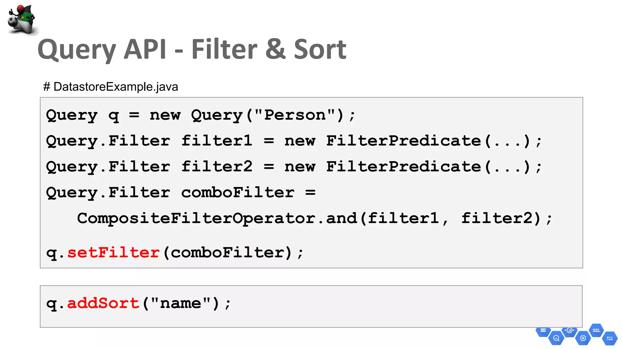 Query q = new Query("Person");
Query.Filter filter1 = new FilterPredicate(...);
Query.Filter filter2 = new FilterPredicate(...);
Query.Filter comboFilter =
CompositeFilterOperator.and(filter1, filter2);
q.setFilter(comboFilter);
q.addSort("name");
# DatastoreExample.java
 