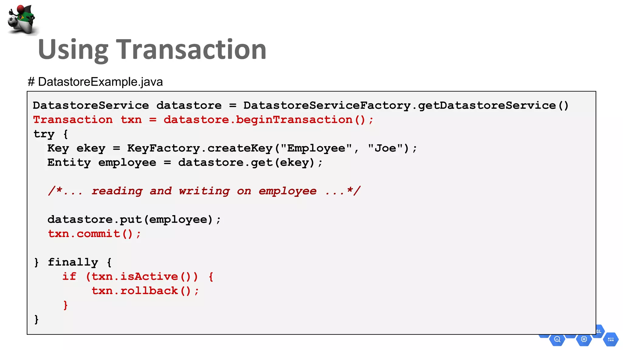 DatastoreService datastore = DatastoreServiceFactory.getDatastoreService()
Transaction txn = datastore.beginTransaction();
try {
Key ekey = KeyFactory.createKey("Employee", "Joe");
Entity employee = datastore.get(ekey);
/*... reading and writing on employee ...*/
datastore.put(employee);
txn.commit();
} finally {
if (txn.isActive()) {
txn.rollback();
}
}
# DatastoreExample.java
 