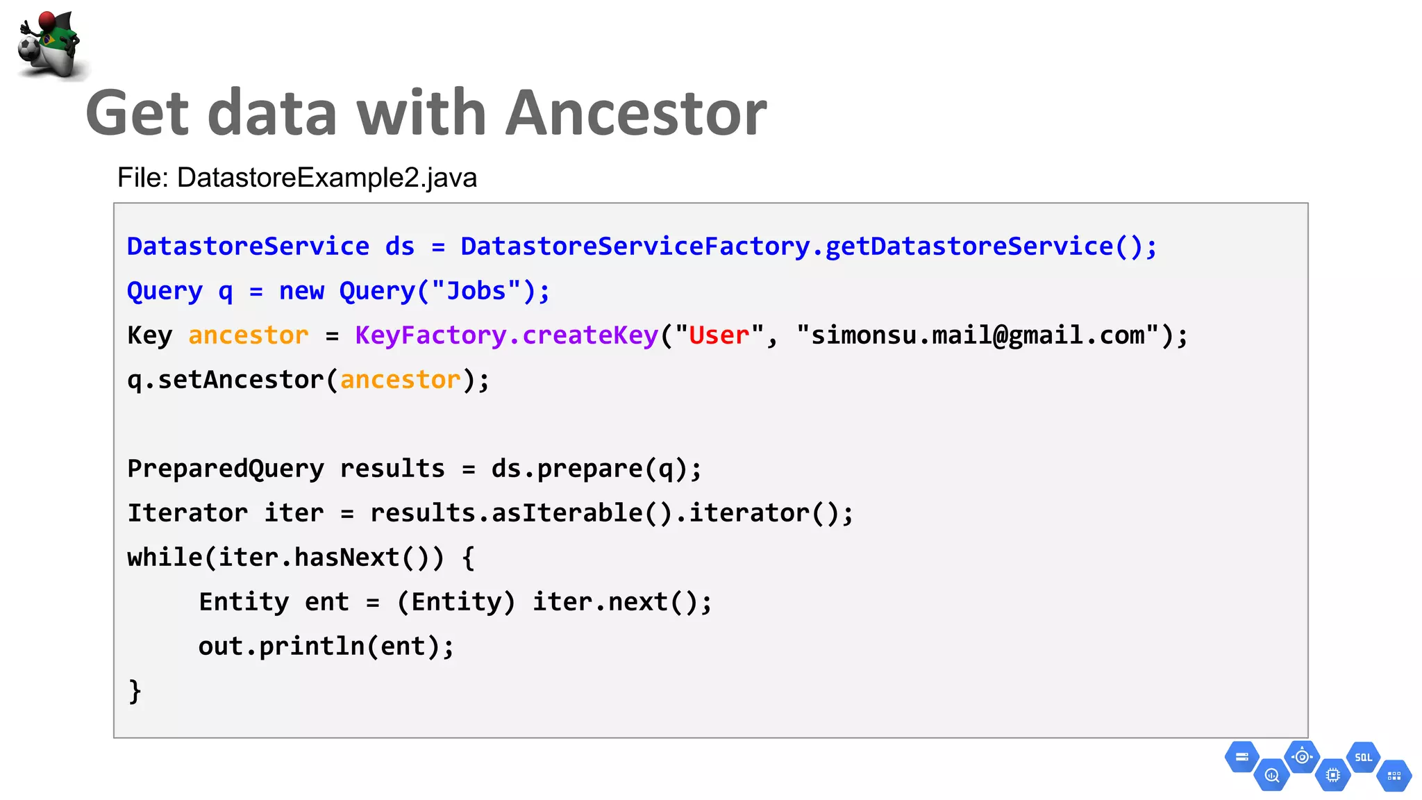 DatastoreService ds = DatastoreServiceFactory.getDatastoreService();
Query q = new Query("Jobs");
Key ancestor = KeyFactory.createKey("User", "simonsu.mail@gmail.com");
q.setAncestor(ancestor);
PreparedQuery results = ds.prepare(q);
Iterator iter = results.asIterable().iterator();
while(iter.hasNext()) {
Entity ent = (Entity) iter.next();
out.println(ent);
}
File: DatastoreExample2.java
 