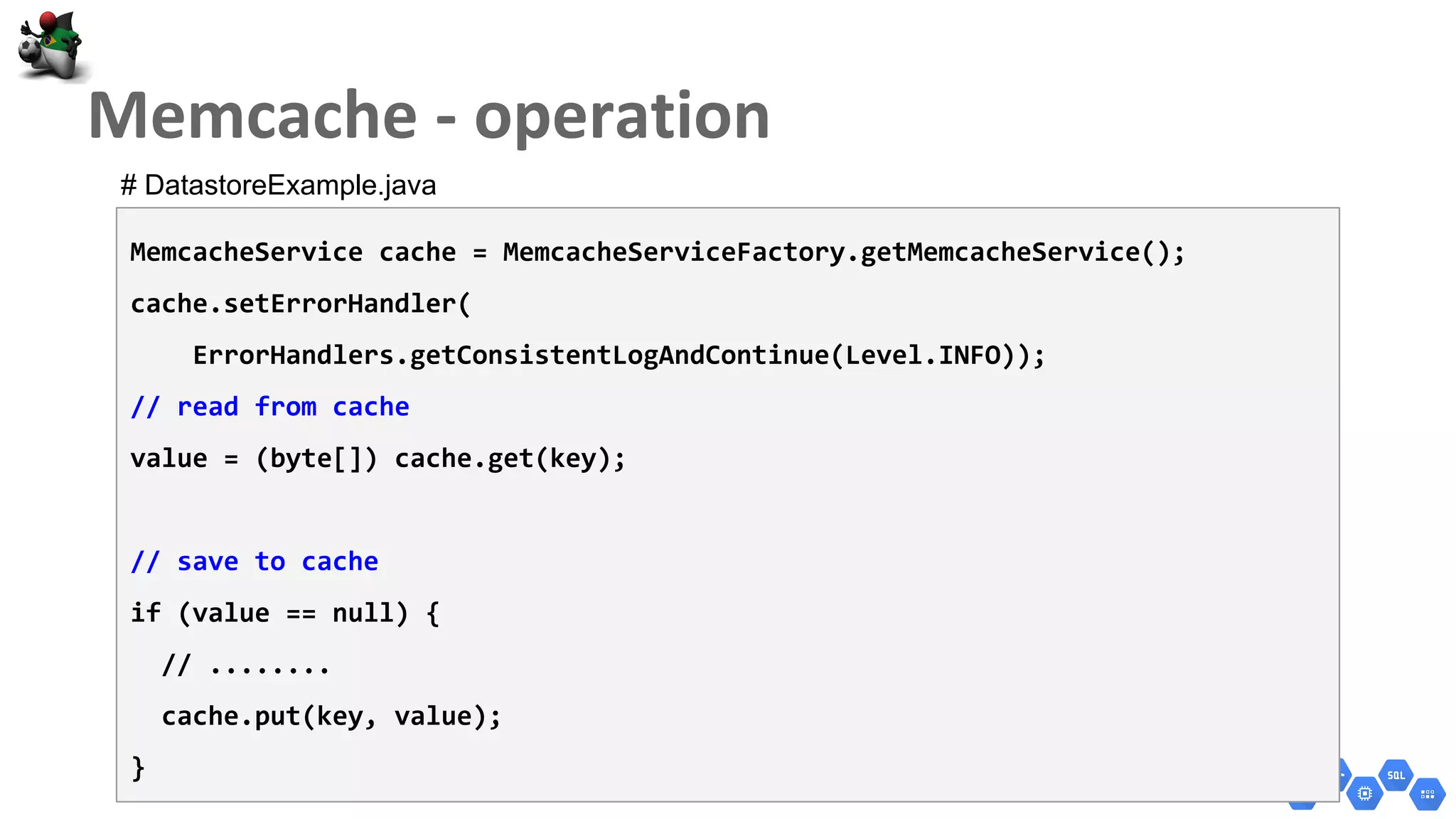 MemcacheService cache = MemcacheServiceFactory.getMemcacheService();
cache.setErrorHandler(
ErrorHandlers.getConsistentLogAndContinue(Level.INFO));
// read from cache
value = (byte[]) cache.get(key);
// save to cache
if (value == null) {
// ........
cache.put(key, value);
}
# DatastoreExample.java
 
