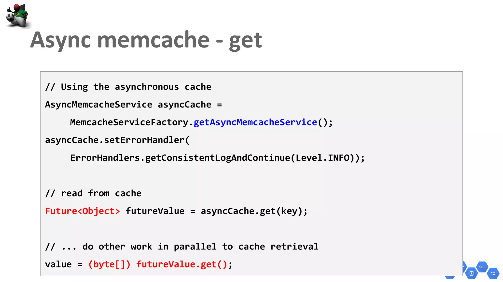 // Using the asynchronous cache
AsyncMemcacheService asyncCache =
MemcacheServiceFactory.getAsyncMemcacheService();
asyncCache.setErrorHandler(
ErrorHandlers.getConsistentLogAndContinue(Level.INFO));
// read from cache
Future<Object> futureValue = asyncCache.get(key);
// ... do other work in parallel to cache retrieval
value = (byte[]) futureValue.get();
 