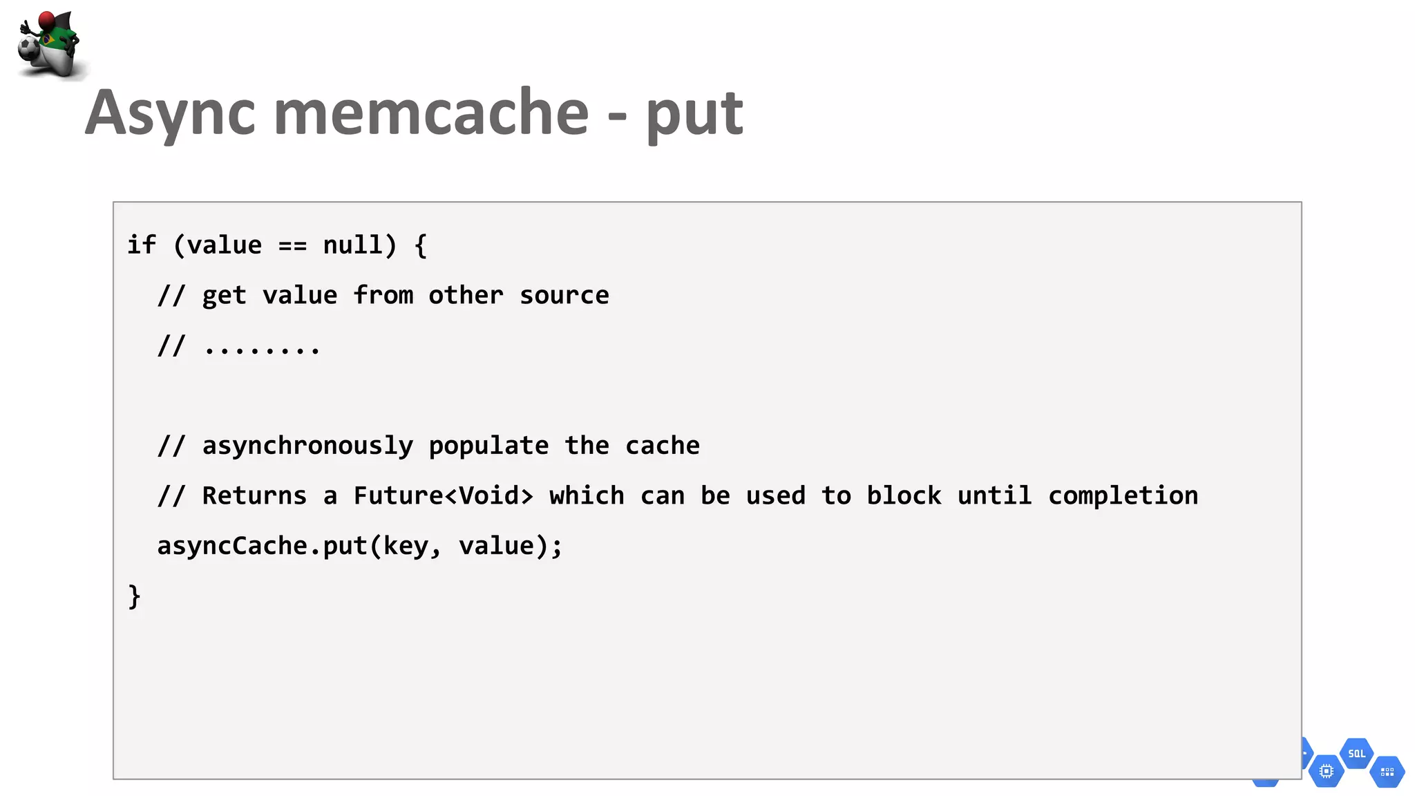 if (value == null) {
// get value from other source
// ........
// asynchronously populate the cache
// Returns a Future<Void> which can be used to block until completion
asyncCache.put(key, value);
}
 