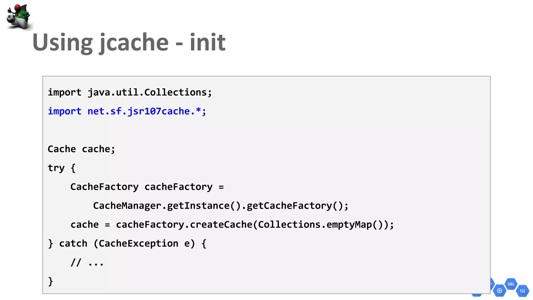 import java.util.Collections;
import net.sf.jsr107cache.*;
Cache cache;
try {
CacheFactory cacheFactory =
CacheManager.getInstance().getCacheFactory();
cache = cacheFactory.createCache(Collections.emptyMap());
} catch (CacheException e) {
// ...
}
 