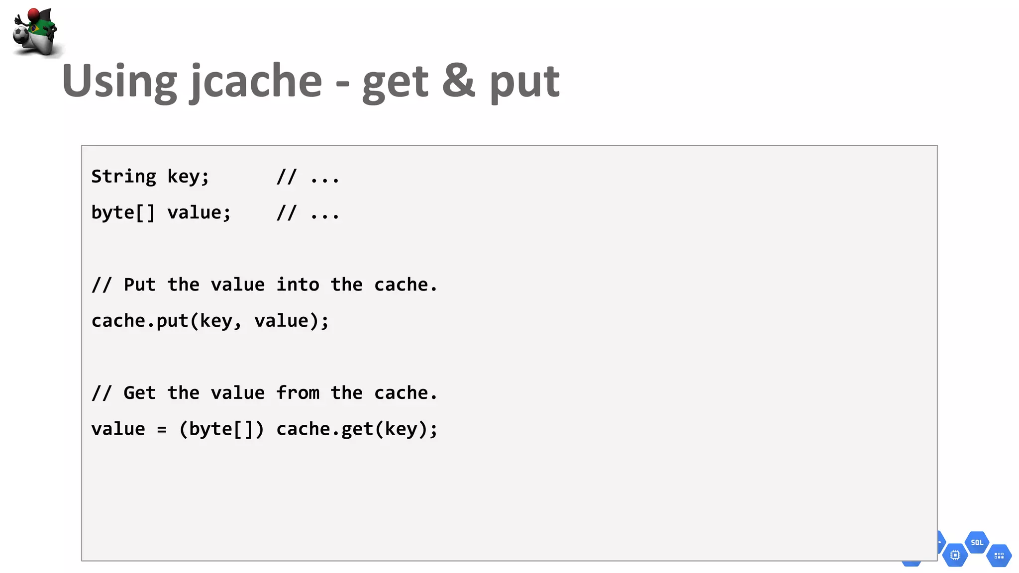 String key; // ...
byte[] value; // ...
// Put the value into the cache.
cache.put(key, value);
// Get the value from the cache.
value = (byte[]) cache.get(key);
 