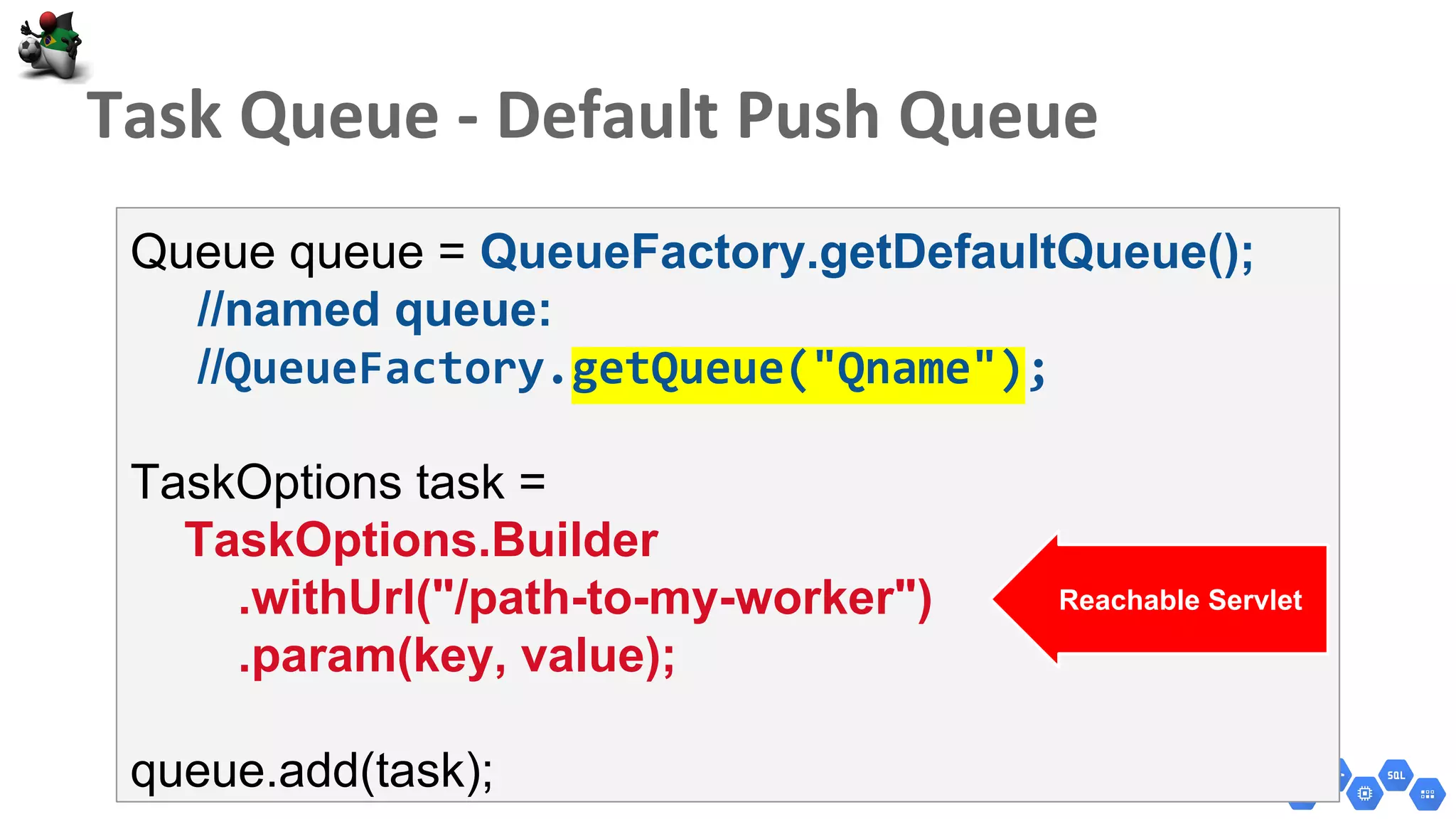Queue queue = QueueFactory.getDefaultQueue();
//named queue:
//QueueFactory.getQueue("Qname");
TaskOptions task =
TaskOptions.Builder
.withUrl("/path-to-my-worker")
.param(key, value);
queue.add(task);
Reachable Servlet
 