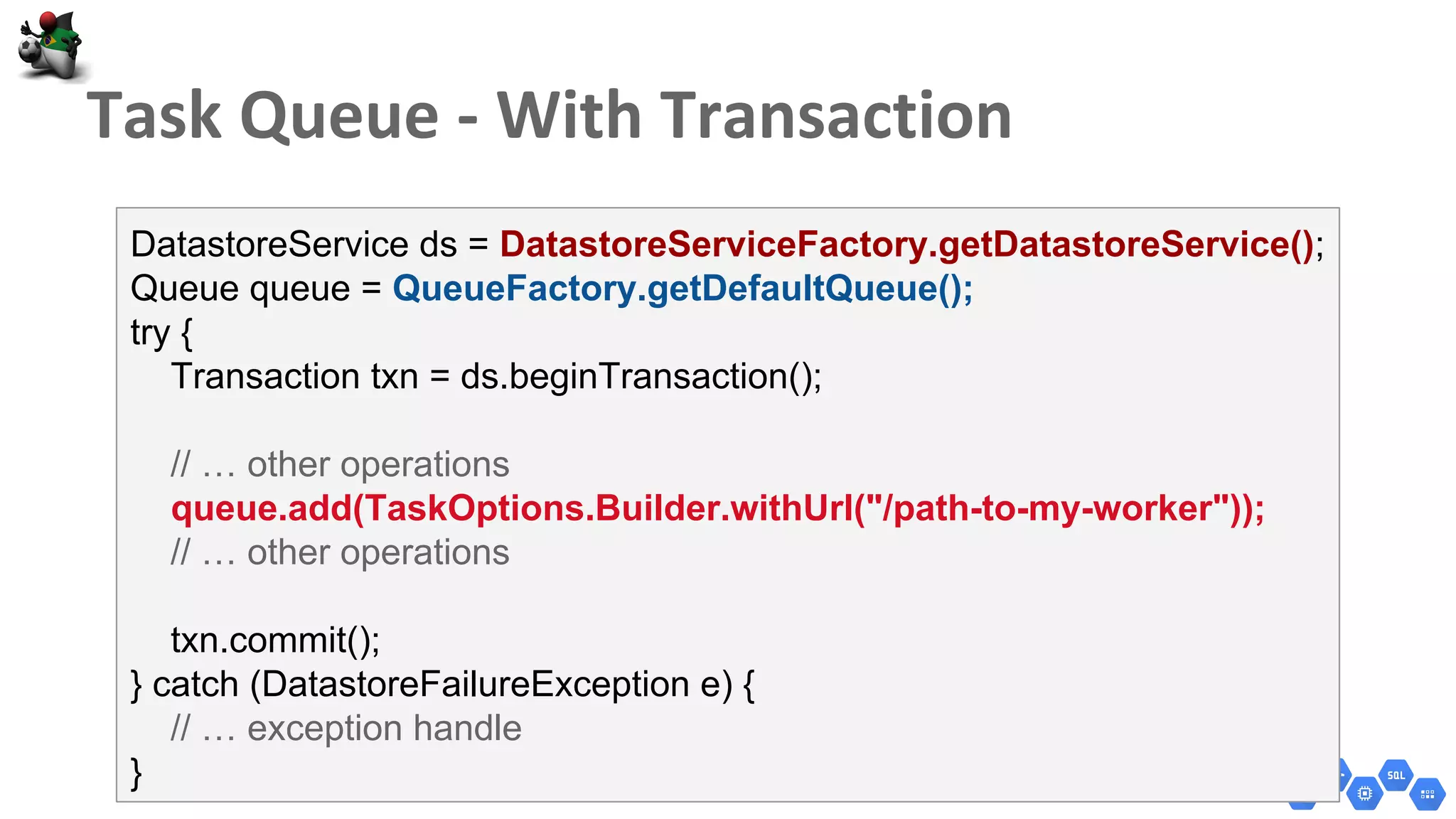 DatastoreService ds = DatastoreServiceFactory.getDatastoreService();
Queue queue = QueueFactory.getDefaultQueue();
try {
Transaction txn = ds.beginTransaction();
// … other operations
queue.add(TaskOptions.Builder.withUrl("/path-to-my-worker"));
// … other operations
txn.commit();
} catch (DatastoreFailureException e) {
// … exception handle
}
 