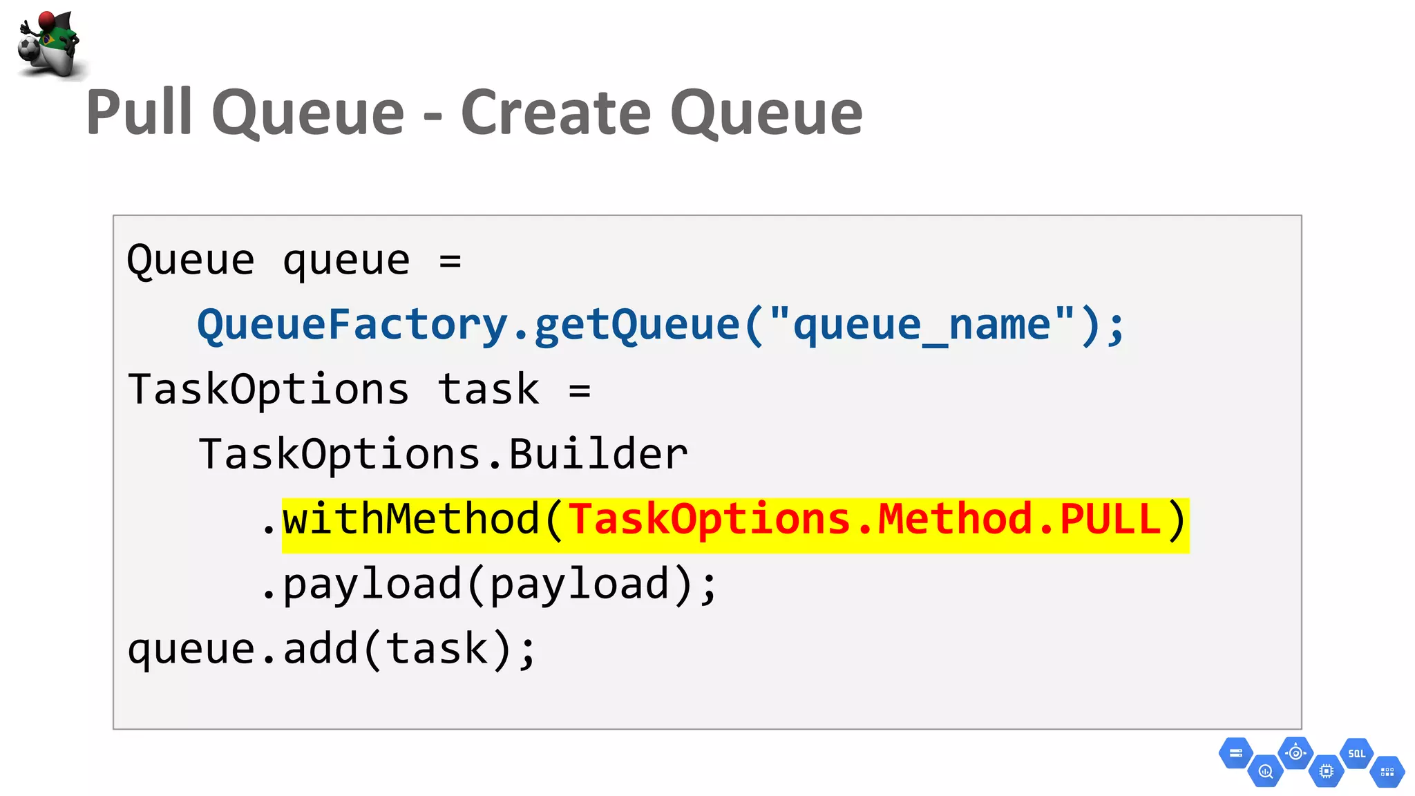 Queue queue =
QueueFactory.getQueue("queue_name");
TaskOptions task =
TaskOptions.Builder
.withMethod(TaskOptions.Method.PULL)
.payload(payload);
queue.add(task);
 