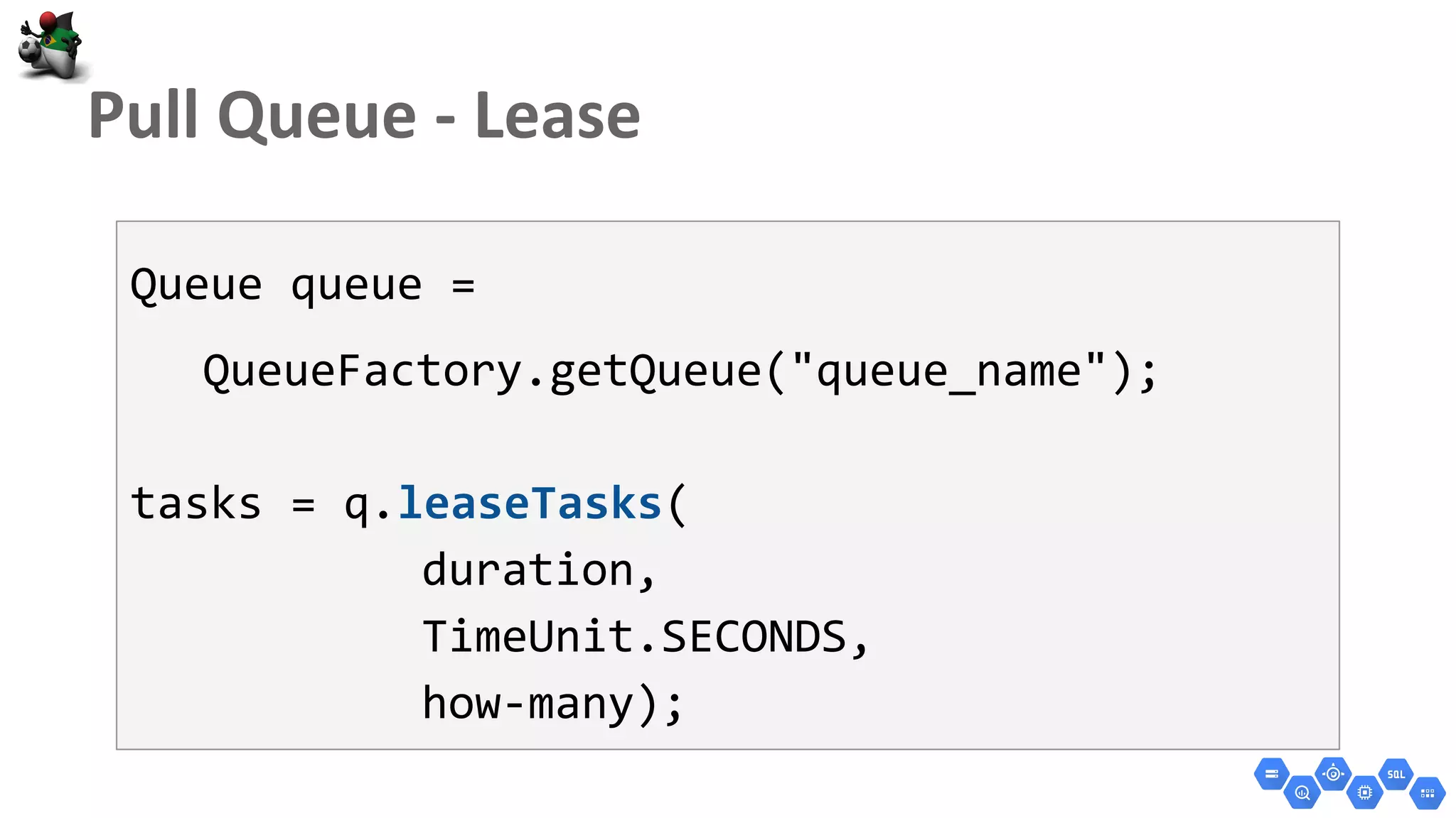 Queue queue =
QueueFactory.getQueue("queue_name");
tasks = q.leaseTasks(
duration,
TimeUnit.SECONDS,
how-many);
 