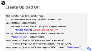 BlobstoreService blobstoreService =
BlobstoreServiceFactory.getBlobstoreService();
UploadOptions uploadOptions =
UploadOptions.Builder.withGoogleStorageBucketName(
"BUCKET-NAME"); //Name without “gs://”
String uploadUrl = blobstoreService.createUploadUrl(
"/callback-url", uploadOptions);
resp.getWriter().println("<form action=" + uploadUrl
+ " method="post" enctype="multipart/form-data">");
resp.getWriter().println("<input type="file" name="field-name"");
 
