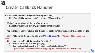 public void doPost(HttpServletRequest req,
HttpServletResponse resp) throws IOException {
BlobstoreService blobstoreService =
BlobstoreServiceFactory.getBlobstoreService();
Map<String, List<FileInfo>> blobs = blobstoreService.getFileInfos(req);
List<FileInfo> keys = blobs.get("field-name"); //input file name on
form
if (keys != null && keys.size() > 0) {
FileInfo fileKey = keys.get(0);
String objectUploaded = fileKey.getGsObjectName();
…. (Save the objectUploaded mapping to datastore or database)
 