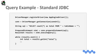 DriverManager.registerDriver(new AppEngineDriver());
conn = DriverManager.getConnection(connUrl);
String sql = "SELECT count(*) as total FROM " + tableName + "";
PreparedStatement stmt = conn.prepareStatement(sql);
ResultSet results = stmt.executeQuery();
while (results.next()) {
int total = results.getInt("total");
…
}
 