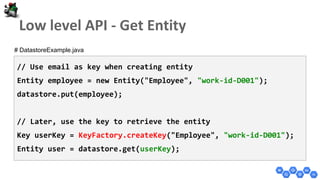 // Use email as key when creating entity
Entity employee = new Entity("Employee", "work-id-D001");
datastore.put(employee);
// Later, use the key to retrieve the entity
Key userKey = KeyFactory.createKey("Employee", "work-id-D001");
Entity user = datastore.get(userKey);
# DatastoreExample.java
 