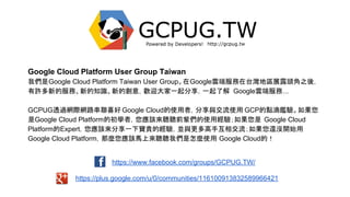 https://www.facebook.com/groups/GCPUG.TW/
https://plus.google.com/u/0/communities/116100913832589966421
Google Cloud Platform User Group Taiwan
我們是Google Cloud Platform Taiwan User Group。在Google雲端服務在台灣地區展露頭角之後，
有許多新的服務、新的知識、新的創意，歡迎大家一起分享，一起了解 Google雲端服務...
GCPUG透過網際網路串聯喜好 Google Cloud的使用者，分享與交流使用 GCP的點滴鑑驗。如果您
是Google Cloud Platform的初學者，您應該來聽聽前輩們的使用經驗；如果您是 Google Cloud
Platform的Expert，您應該來分享一下寶貴的經驗，並與更多高手互相交流；如果您還沒開始用
Google Cloud Platform，那麼您應該馬上來聽聽我們是怎麼使用 Google Cloud的！
 