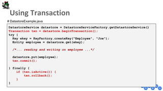 DatastoreService datastore = DatastoreServiceFactory.getDatastoreService()
Transaction txn = datastore.beginTransaction();
try {
Key ekey = KeyFactory.createKey("Employee", "Joe");
Entity employee = datastore.get(ekey);
/*... reading and writing on employee ...*/
datastore.put(employee);
txn.commit();
} finally {
if (txn.isActive()) {
txn.rollback();
}
}
# DatastoreExample.java
 