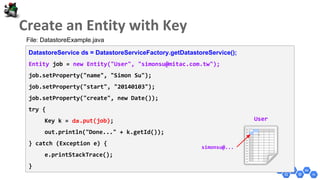 DatastoreService ds = DatastoreServiceFactory.getDatastoreService();
Entity job = new Entity("User", "simonsu@mitac.com.tw");
job.setProperty("name", "Simon Su");
job.setProperty("start", "20140103");
job.setProperty("create", new Date());
try {
Key k = ds.put(job);
out.println("Done..." + k.getId());
} catch (Exception e) {
e.printStackTrace();
}
User
simonsu@...
File: DatastoreExample.java
 