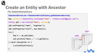 DatastoreService ds = DatastoreServiceFactory.getDatastoreService();
Key userKey = KeyFactory.createKey("User", "simonsu.mail@gmail.com");
Entity job = new Entity("Jobs", userKey);
job.setProperty("name", "engineer");
job.setProperty("start", new Date());
try {
Key k = ds.put(job);
out.println("Done..." + k.getId());
} catch (Exception e) {
e.printStackTrace();
}
User
Jobs
File: DatastoreExample2.java
 