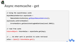 // Using the asynchronous cache
AsyncMemcacheService asyncCache =
MemcacheServiceFactory.getAsyncMemcacheService();
asyncCache.setErrorHandler(
ErrorHandlers.getConsistentLogAndContinue(Level.INFO));
// read from cache
Future<Object> futureValue = asyncCache.get(key);
// ... do other work in parallel to cache retrieval
value = (byte[]) futureValue.get();
 