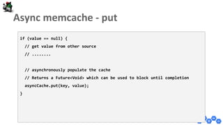 if (value == null) {
// get value from other source
// ........
// asynchronously populate the cache
// Returns a Future<Void> which can be used to block until completion
asyncCache.put(key, value);
}
 