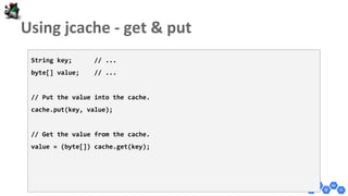 String key; // ...
byte[] value; // ...
// Put the value into the cache.
cache.put(key, value);
// Get the value from the cache.
value = (byte[]) cache.get(key);
 