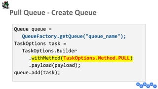 Queue queue =
QueueFactory.getQueue("queue_name");
TaskOptions task =
TaskOptions.Builder
.withMethod(TaskOptions.Method.PULL)
.payload(payload);
queue.add(task);
 