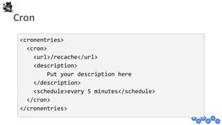 <cronentries>
<cron>
<url>/recache</url>
<description>
Put your description here
</description>
<schedule>every 5 minutes</schedule>
</cron>
</cronentries>
 